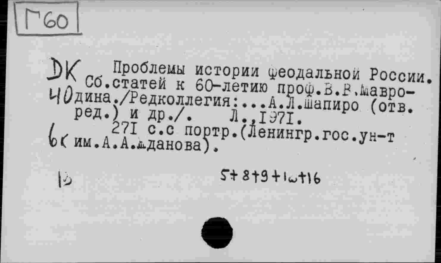 ﻿
Проблемы истории феодальной России.
■>7' Сб.статей к 60-летию проф.В.В.Мавро-
ЧÖдина./Редколлегия:...А.л.шапиро (отв.
ред.) и др./. Л.,1971.
/	271 с.с портр.(Ленингр.гос.ун-т
им.А.А.д.данова;.